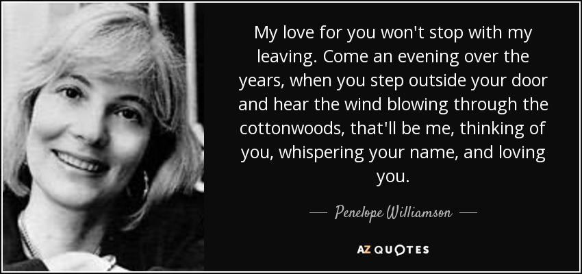 My love for you won't stop with my leaving. Come an evening over the years, when you step outside your door and hear the wind blowing through the cottonwoods, that'll be me, thinking of you, whispering your name, and loving you. - Penelope Williamson