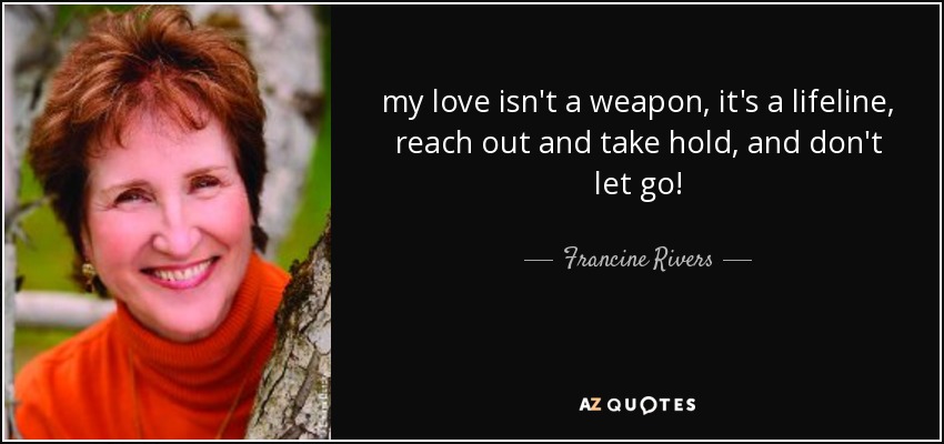 my love isn't a weapon, it's a lifeline, reach out and take hold, and don't let go! - Francine Rivers