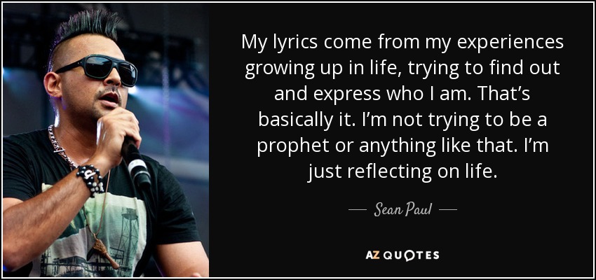 My lyrics come from my experiences growing up in life, trying to find out and express who I am. That’s basically it. I’m not trying to be a prophet or anything like that. I’m just reflecting on life. - Sean Paul