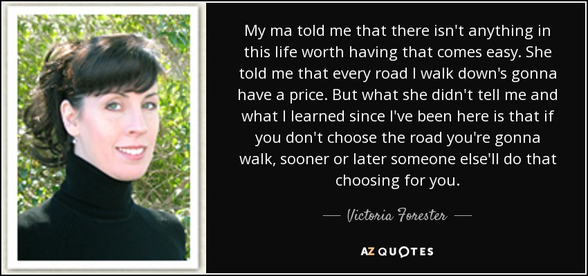 My ma told me that there isn't anything in this life worth having that comes easy. She told me that every road I walk down's gonna have a price. But what she didn't tell me and what I learned since I've been here is that if you don't choose the road you're gonna walk, sooner or later someone else'll do that choosing for you. - Victoria Forester