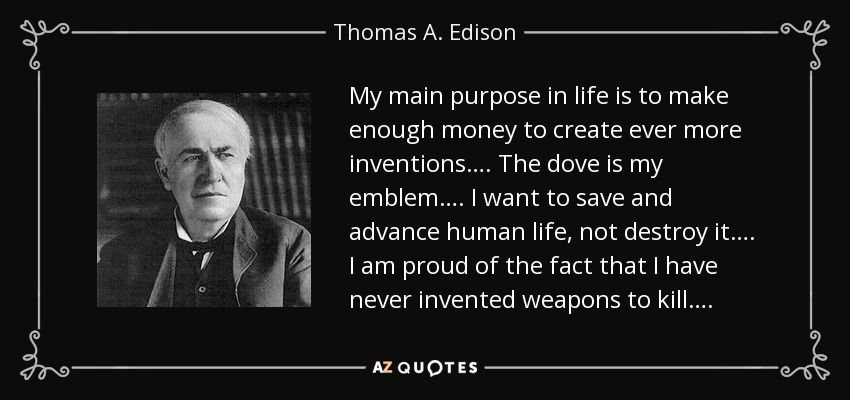 My main purpose in life is to make enough money to create ever more inventions…. The dove is my emblem…. I want to save and advance human life, not destroy it…. I am proud of the fact that I have never invented weapons to kill…. - Thomas A. Edison