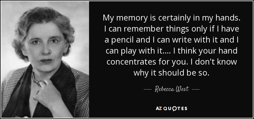 My memory is certainly in my hands. I can remember things only if I have a pencil and I can write with it and I can play with it. ... I think your hand concentrates for you. I don't know why it should be so. - Rebecca West