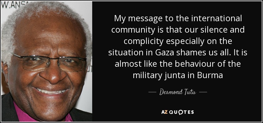 My message to the international community is that our silence and complicity especially on the situation in Gaza shames us all. It is almost like the behaviour of the military junta in Burma - Desmond Tutu