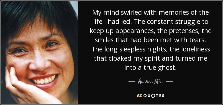 My mind swirled with memories of the life I had led. The constant struggle to keep up appearances, the pretenses, the smiles that had been met with tears. The long sleepless nights, the loneliness that cloaked my spirit and turned me into a true ghost. - Anchee Min
