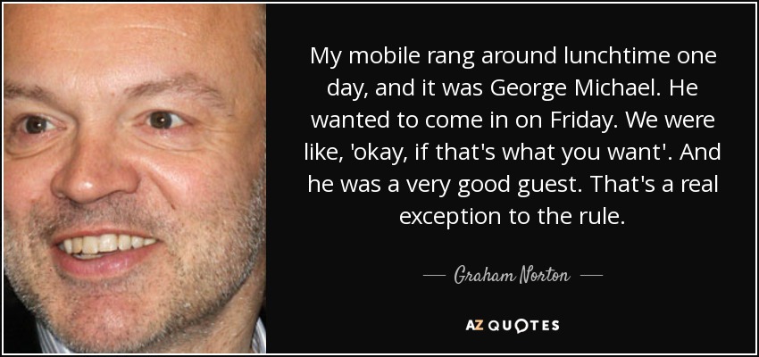 My mobile rang around lunchtime one day, and it was George Michael. He wanted to come in on Friday. We were like, 'okay, if that's what you want'. And he was a very good guest. That's a real exception to the rule. - Graham Norton