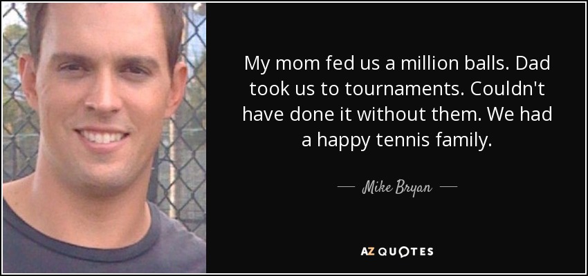 My mom fed us a million balls. Dad took us to tournaments. Couldn't have done it without them. We had a happy tennis family. - Mike Bryan