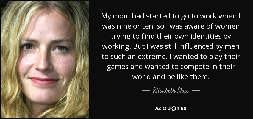 My mom had started to go to work when I was nine or ten, so I was aware of women trying to find their own identities by working. But I was still influenced by men to such an extreme. I wanted to play their games and wanted to compete in their world and be like them. - Elisabeth Shue