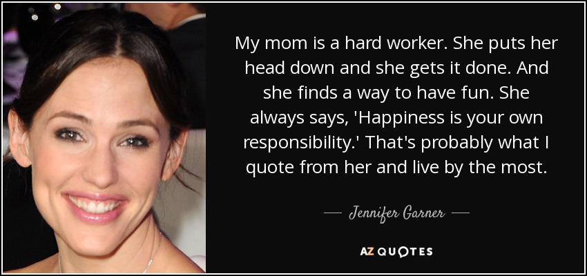My mom is a hard worker. She puts her head down and she gets it done. And she finds a way to have fun. She always says, 'Happiness is your own responsibility.' That's probably what I quote from her and live by the most. - Jennifer Garner
