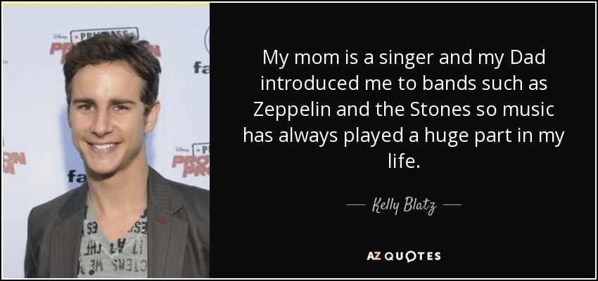 My mom is a singer and my Dad introduced me to bands such as Zeppelin and the Stones so music has always played a huge part in my life. - Kelly Blatz