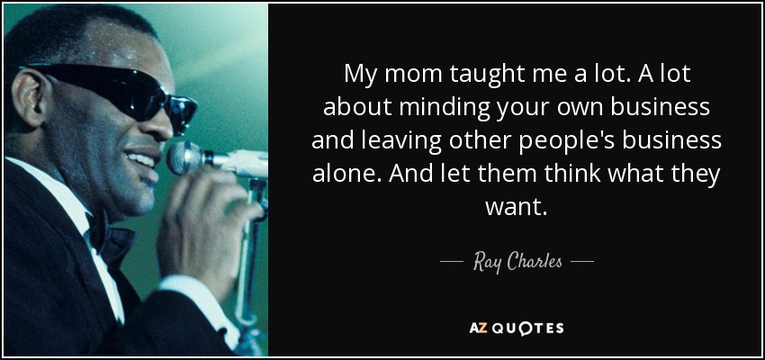 My mom taught me a lot. A lot about minding your own business and leaving other people's business alone. And let them think what they want. - Ray Charles