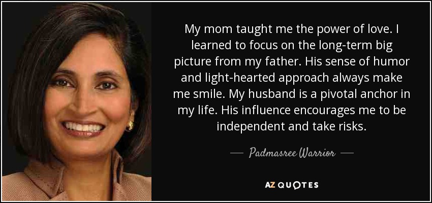 My mom taught me the power of love. I learned to focus on the long-term big picture from my father. His sense of humor and light-hearted approach always make me smile. My husband is a pivotal anchor in my life. His influence encourages me to be independent and take risks. - Padmasree Warrior