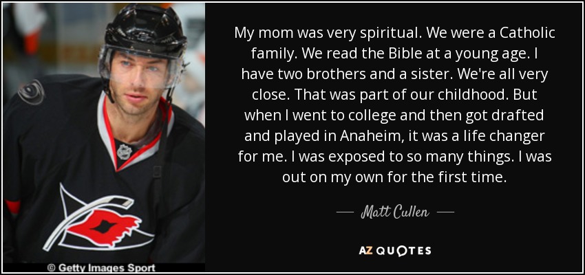 My mom was very spiritual. We were a Catholic family. We read the Bible at a young age. I have two brothers and a sister. We're all very close. That was part of our childhood. But when I went to college and then got drafted and played in Anaheim, it was a life changer for me. I was exposed to so many things. I was out on my own for the first time. - Matt Cullen