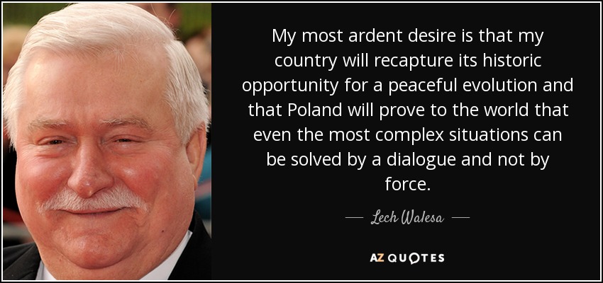 My most ardent desire is that my country will recapture its historic opportunity for a peaceful evolution and that Poland will prove to the world that even the most complex situations can be solved by a dialogue and not by force. - Lech Walesa