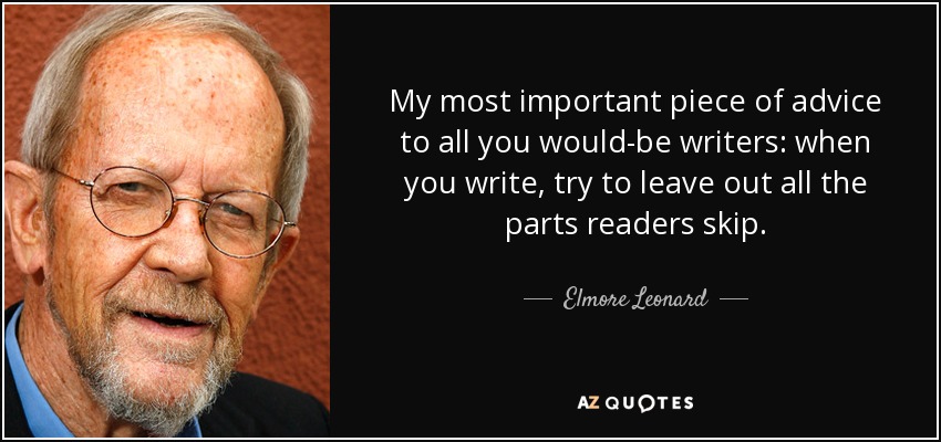My most important piece of advice to all you would-be writers: when you write, try to leave out all the parts readers skip. - Elmore Leonard