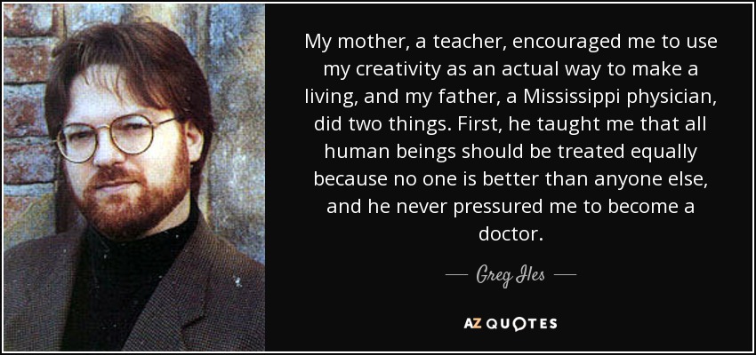 My mother, a teacher, encouraged me to use my creativity as an actual way to make a living, and my father, a Mississippi physician, did two things. First, he taught me that all human beings should be treated equally because no one is better than anyone else, and he never pressured me to become a doctor. - Greg Iles
