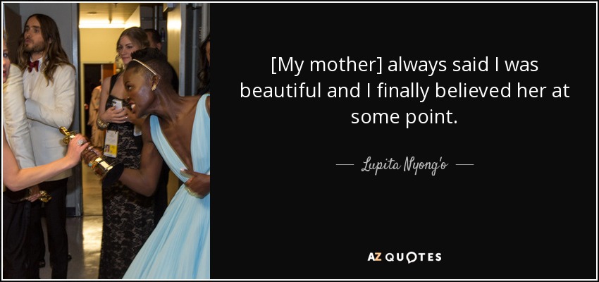 [My mother] always said I was beautiful and I finally believed her at some point. - Lupita Nyong'o