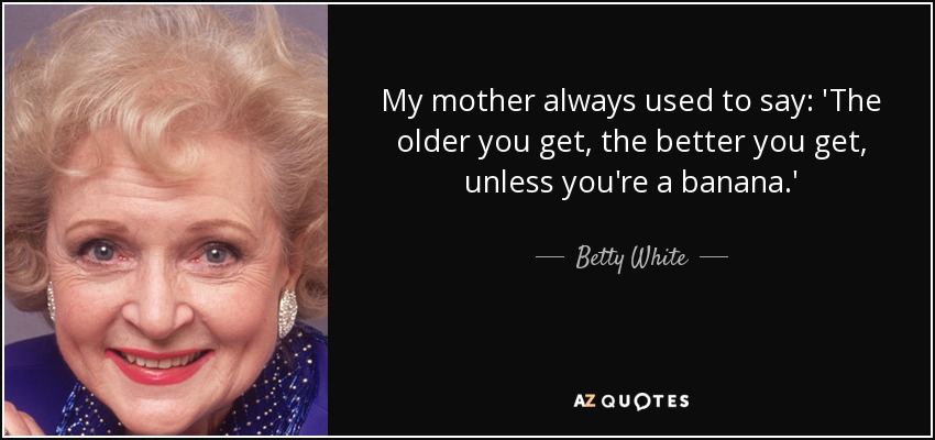 My mother always used to say: 'The older you get, the better you get, unless you're a banana.' - Betty White