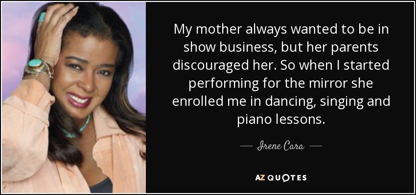 My mother always wanted to be in show business, but her parents discouraged her. So when I started performing for the mirror she enrolled me in dancing, singing and piano lessons. - Irene Cara