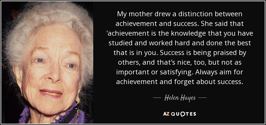 My mother drew a distinction between achievement and success. She said that 'achievement is the knowledge that you have studied and worked hard and done the best that is in you. Success is being praised by others, and that's nice, too, but not as important or satisfying. Always aim for achievement and forget about success. - Helen Hayes