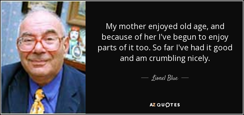 My mother enjoyed old age, and because of her I've begun to enjoy parts of it too. So far I've had it good and am crumbling nicely. - Lionel Blue