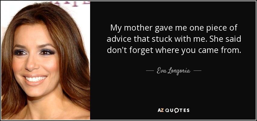My mother gave me one piece of advice that stuck with me. She said don't forget where you came from. - Eva Longoria