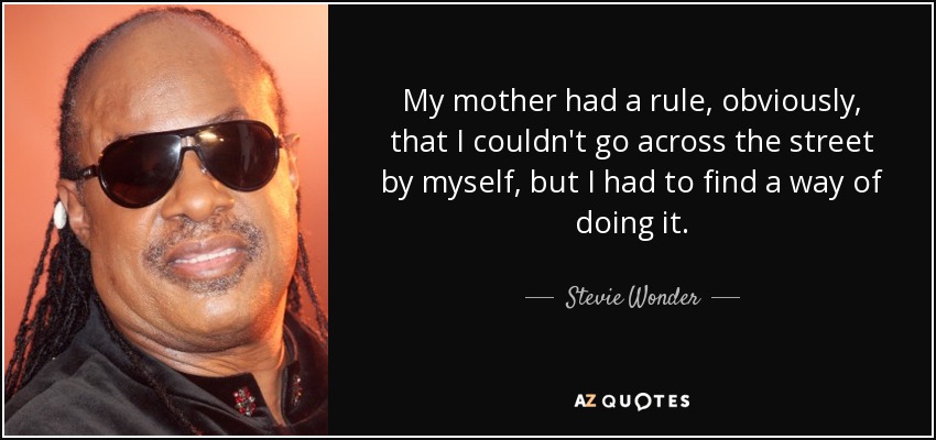 My mother had a rule, obviously, that I couldn't go across the street by myself, but I had to find a way of doing it. - Stevie Wonder