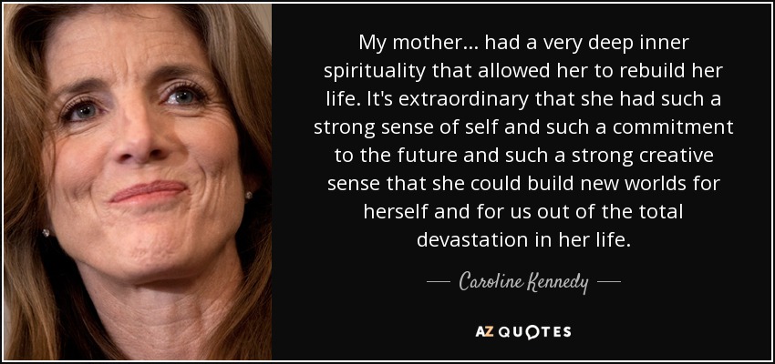 My mother ... had a very deep inner spirituality that allowed her to rebuild her life. It's extraordinary that she had such a strong sense of self and such a commitment to the future and such a strong creative sense that she could build new worlds for herself and for us out of the total devastation in her life. - Caroline Kennedy