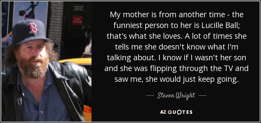 My mother is from another time - the funniest person to her is Lucille Ball; that's what she loves. A lot of times she tells me she doesn't know what I'm talking about. I know if I wasn't her son and she was flipping through the TV and saw me, she would just keep going. - Steven Wright