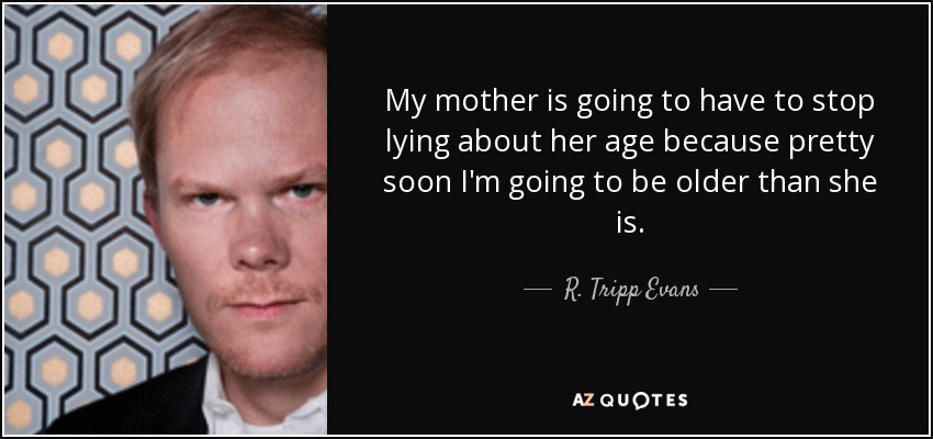 My mother is going to have to stop lying about her age because pretty soon I'm going to be older than she is. - R. Tripp Evans