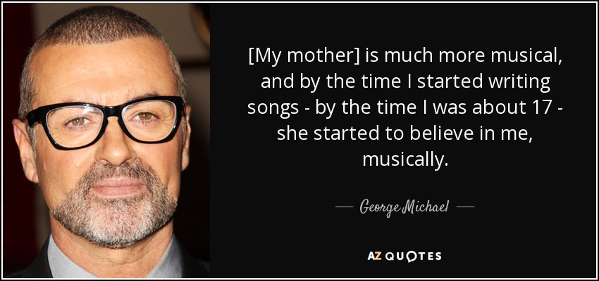 [My mother] is much more musical, and by the time I started writing songs - by the time I was about 17 - she started to believe in me, musically. - George Michael