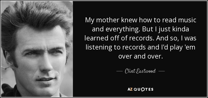 My mother knew how to read music and everything. But I just kinda learned off of records. And so, I was listening to records and I'd play 'em over and over. - Clint Eastwood