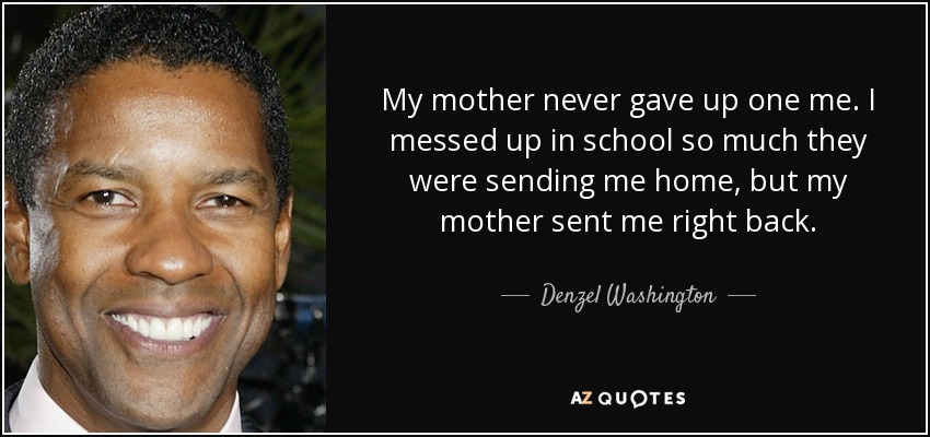 My mother never gave up one me. I messed up in school so much they were sending me home, but my mother sent me right back. - Denzel Washington
