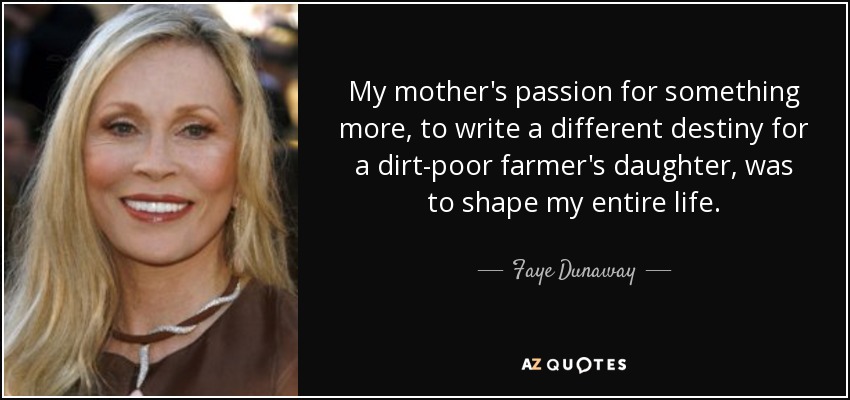 My mother's passion for something more, to write a different destiny for a dirt-poor farmer's daughter, was to shape my entire life. - Faye Dunaway