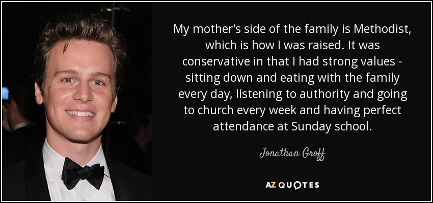 My mother's side of the family is Methodist, which is how I was raised. It was conservative in that I had strong values - sitting down and eating with the family every day, listening to authority and going to church every week and having perfect attendance at Sunday school. - Jonathan Groff