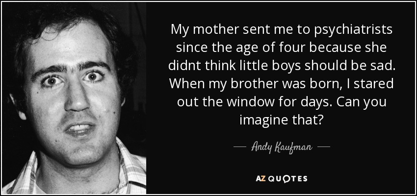 My mother sent me to psychiatrists since the age of four because she didnt think little boys should be sad. When my brother was born, I stared out the window for days. Can you imagine that? - Andy Kaufman