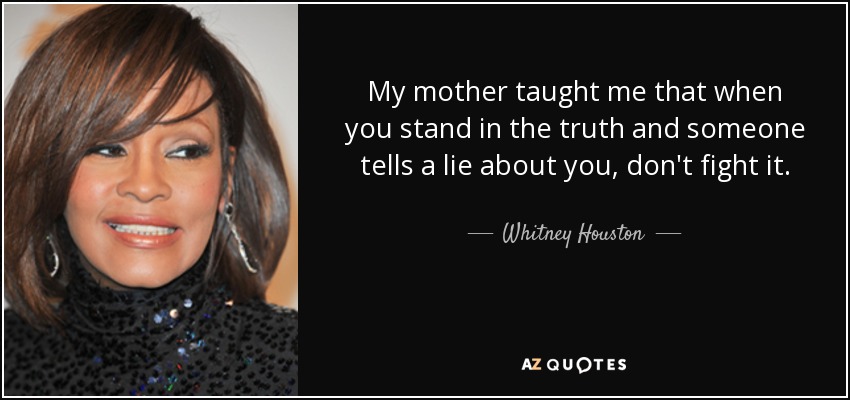 My mother taught me that when you stand in the truth and someone tells a lie about you, don't fight it. - Whitney Houston