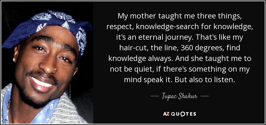My mother taught me three things, respect, knowledge-search for knowledge, it's an eternal journey. That's like my hair-cut, the line, 360 degrees, find knowledge always. And she taught me to not be quiet, if there's something on my mind speak it. But also to listen. - Tupac Shakur