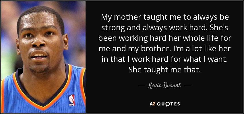 My mother taught me to always be strong and always work hard. She's been working hard her whole life for me and my brother. I'm a lot like her in that I work hard for what I want. She taught me that. - Kevin Durant