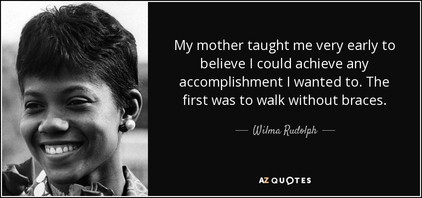 My mother taught me very early to believe I could achieve any accomplishment I wanted to. The first was to walk without braces. - Wilma Rudolph