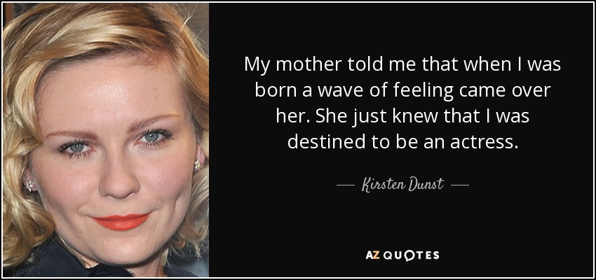 My mother told me that when I was born a wave of feeling came over her. She just knew that I was destined to be an actress. - Kirsten Dunst