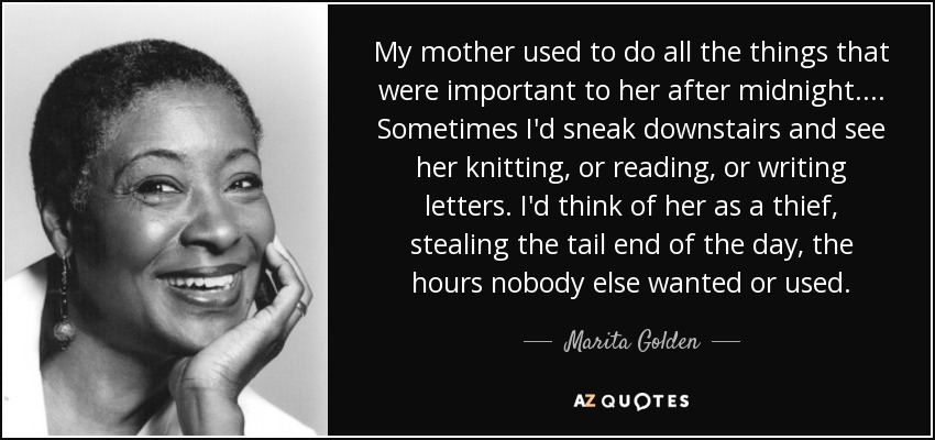 My mother used to do all the things that were important to her after midnight. ... Sometimes I'd sneak downstairs and see her knitting, or reading, or writing letters. I'd think of her as a thief, stealing the tail end of the day, the hours nobody else wanted or used. - Marita Golden