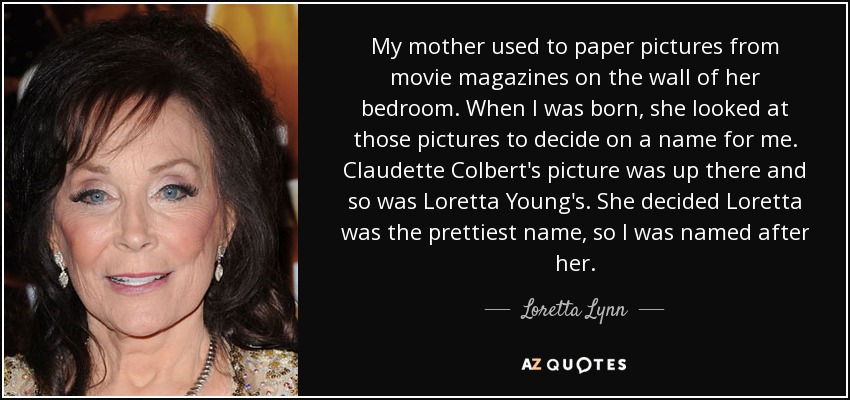 My mother used to paper pictures from movie magazines on the wall of her bedroom. When I was born, she looked at those pictures to decide on a name for me. Claudette Colbert's picture was up there and so was Loretta Young's. She decided Loretta was the prettiest name, so I was named after her. - Loretta Lynn