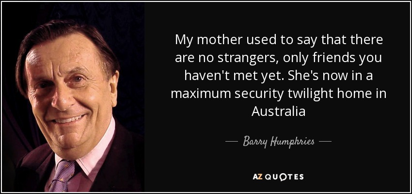 My mother used to say that there are no strangers, only friends you haven't met yet. She's now in a maximum security twilight home in Australia - Barry Humphries