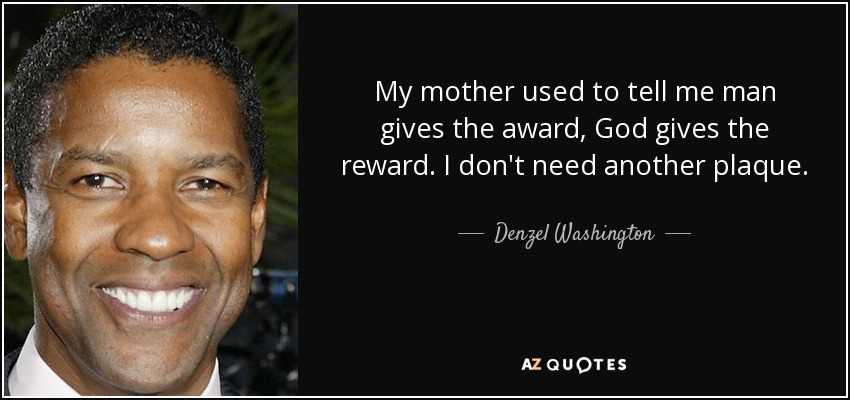 My mother used to tell me man gives the award, God gives the reward. I don't need another plaque. - Denzel Washington