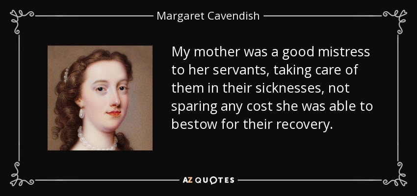 My mother was a good mistress to her servants, taking care of them in their sicknesses, not sparing any cost she was able to bestow for their recovery. - Margaret Cavendish