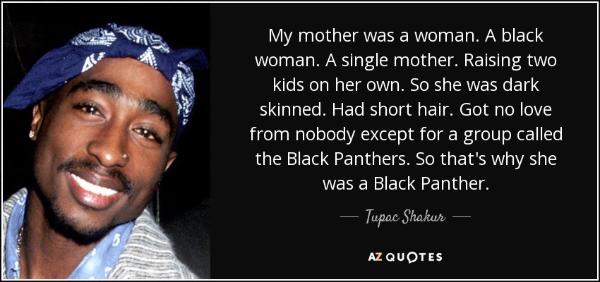 My mother was a woman. A black woman. A single mother. Raising two kids on her own. So she was dark skinned. Had short hair. Got no love from nobody except for a group called the Black Panthers. So that's why she was a Black Panther. - Tupac Shakur