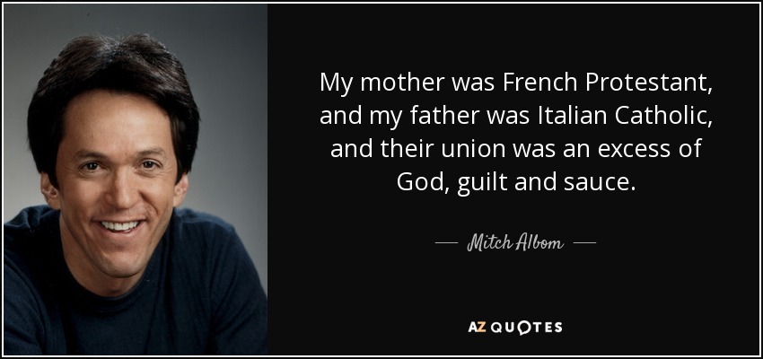 My mother was French Protestant, and my father was Italian Catholic, and their union was an excess of God, guilt and sauce. - Mitch Albom