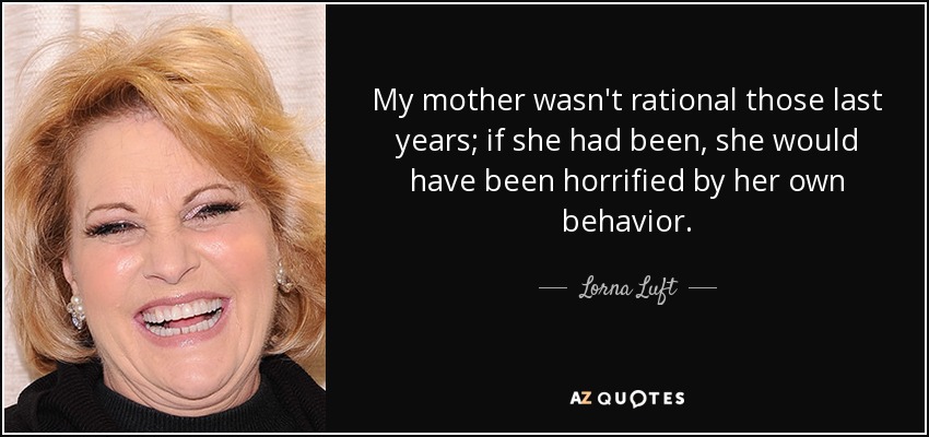 My mother wasn't rational those last years; if she had been, she would have been horrified by her own behavior. - Lorna Luft