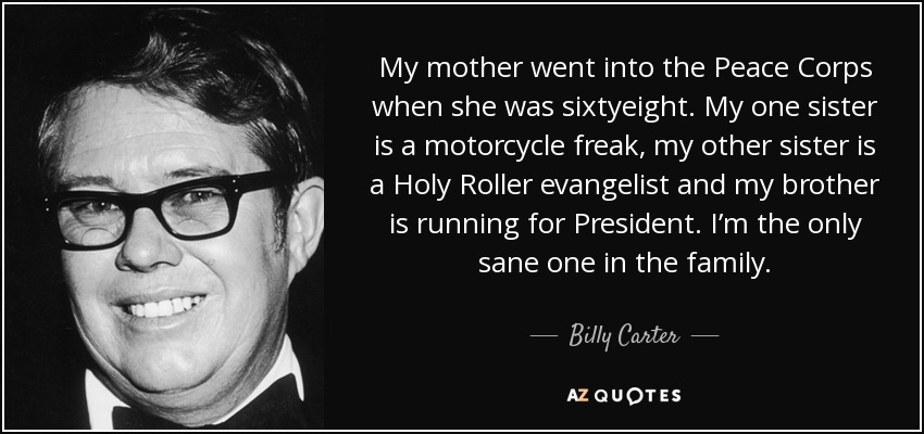 My mother went into the Peace Corps when she was sixtyeight. My one sister is a motorcycle freak, my other sister is a Holy Roller evangelist and my brother is running for President. I’m the only sane one in the family. - Billy Carter