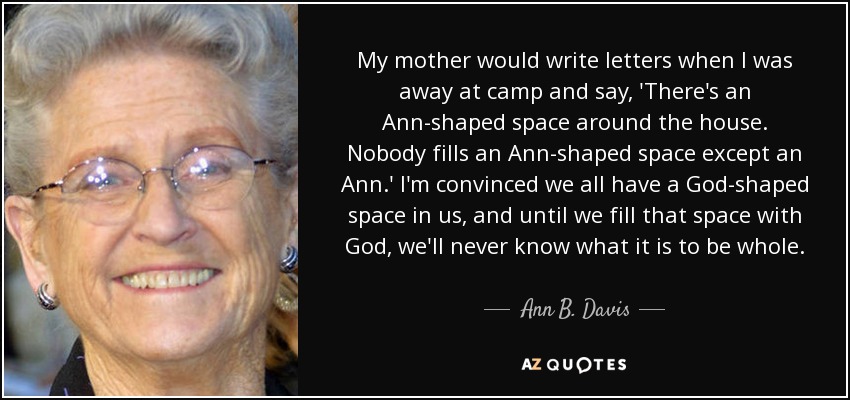 My mother would write letters when I was away at camp and say, 'There's an Ann-shaped space around the house. Nobody fills an Ann-shaped space except an Ann.' I'm convinced we all have a God-shaped space in us, and until we fill that space with God, we'll never know what it is to be whole. - Ann B. Davis